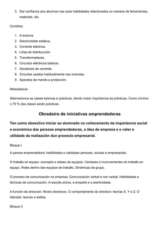 3. Dar confianza aos alumnos nas súas habilidades relacionadas co manexo de ferramentas,
materiais, etc.
Contidos:
1. A enerxía
2. Electricidade estática.
3. Corrente eléctrica.
4. Liñas de distribucción
5. Transformadores.
6. Circuítos eléctricos básicos.
7. Xeradores de corrente.
8. Circuítos usados habitualmente nas vivendas.
9. Aparatos de mando e protección.
Metodoloxía:
Alternaremos as clases teóricas e prácticas, dando maior importancia ás prácticas. Como mínimo
o 70 % das clases serán prácticas.
Obradoiro de iniciativas emprendedoras	
  
Ten como obxectivo iniciar ao alumnado no coñecemento da importancia social
e económica das persoas emprendedoras, a idea de empresa e o valor e
utilidade da realización dun proxecto empresarial.	
  
Bloque I	
  
A persoa emprendedora: habilidades e calidades persoais, sociais e empresariais.	
  
O traballo en equipo: concepto e clases de equipos. Vantaxes e inconvenientes do traballo en
equipo. Roles dentro dos equipos de traballo. Dinámicas de grupo.	
  
O proceso de comunicación na empresa. Comunicación verbal e non verbal. Habilidades e
técnicas de comunicación. A escoita activa, a empatía e a asertividade. 	
  
A función de dirección. Niveis directivos. O comportamento do directivo: teorías X, Y e Z. O
liderado: teorías e estilos. 	
  
Bloque II	
  
 