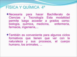FÍSICA Y QUÍMICA 4º
 Necesaria para hacer Bachillerato de
 Ciencias y Tecnología Esta modalidad
 permite luego acceder a grados como:
 biología, química, medicina, enfermería,
 farmacia, ingeniería,...

 También es conveniente para algunos ciclos
 formativos que tienen que ver con la
 naturaleza y sus procesos, el cuerpo
 humano, los animales, ...
 
