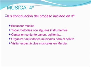 MÚSICA 4º
Es continuación del proceso iniciado en 3º:

   Escuchar música
   Tocar melodías con algunos instrumentos
   Cantar en conjunto canon, polifonía,...
   Organizar actividades musicales para el centro
   Visitar espectáculos musicales en Murcia
 