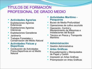 TÍTULOS DE FORMACIÓN
PROFESIONAL DE GRADO MEDIO
                                      Actividades Marítimo -
 Actividades Agrarias                 Pesqueras
 Explotaciones Agrarias              Buceo de Media Profundidad
    Extensivas                        Operaciones de cultivo acuícola
   Explotaciones Agrarias            Operación, Control y
    Intensivas                         Mantenimiento de Máquinas e
   Explotaciones Ganaderas            Instalaciones del Buque
   Jardinería                        Técnico en Pesca y Transporte
   Trabajos Forestales y              Marítimo
    Conservación del Medio Natural
 Actividades Físicas y               Administración
    Deportivas                        Gestión Administrativa
 Conducción de Actividades           Artes Gráficas
    Físico-Deportivas en el Medio     Encuadernación y Manipulados
    Natural                            de Papel y Cartón
                                      Impresión en Artes Gráficas
                                      Preimpresión en Artes Gráficas
 