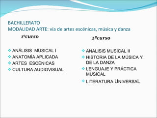 BACHILLERATO
MODALIDAD ARTE: vía de artes escénicas, música y danza
     1ºcurso                        2ºcurso

 ANÁLISIS MUSICAL I             ANALISIS MUSICAL II
 ANATOMÍA APLICADA              HISTORIA DE LA MÚSICA Y
 ARTES ESCÉNICAS                 DE LA DANZA
 CULTURA AUDIOVISUAL            LENGUAJE Y PRÁCTICA
                                  MUSICAL
                                 LITERATURA UNIVERSAL
 