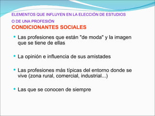 ELEMENTOS QUE INFLUYEN EN LA ELECCIÓN DE ESTUDIOS
O DE UNA PROFESIÓN
CONDICIONANTES SOCIALES
 Las profesiones que están "de moda" y la imagen
  que se tiene de ellas

 La opinión e influencia de sus amistades

 Las profesiones más típicas del entorno donde se
  vive (zona rural, comercial, industrial...)

 Las que se conocen de siempre
 