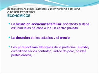 ELEMENTOS QUE INFLUYEN EN LA ELECCIÓN DE ESTUDIOS
O DE UNA PROFESIÓN
ECONÓMICOS

 La situación económica familiar, sobretodo si debe
  estudiar lejos de casa o ir a un centro privado

 La duración de los estudios y el precio


 Las perspectivas laborales de la profesión: sueldo,
  estabilidad en los contratos, índice de paro, salidas
  profesionales,...
 