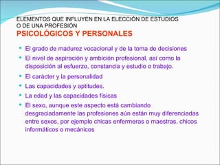 ELEMENTOS QUE INFLUYEN EN LA ELECCIÓN DE ESTUDIOS
O DE UNA PROFESIÓN
PSICOLÓGICOS Y PERSONALES
 El grado de madurez vocacional y de la toma de decisiones
 El nivel de aspiración y ambición profesional, así como la
  disposición al esfuerzo, constancia y estudio o trabajo.
 El carácter y la personalidad
 Las capacidades y aptitudes.
 La edad y las capacidades físicas
 El sexo, aunque este aspecto está cambiando
  desgraciadamente las profesiones aún están muy diferenciadas
  entre sexos, por ejemplo chicas enfermeras o maestras, chicos
  informáticos o mecánicos
 