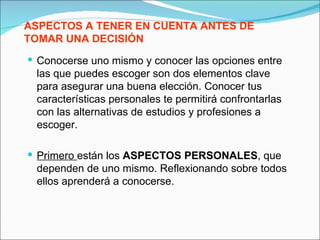 ASPECTOS A TENER EN CUENTA ANTES DE
TOMAR UNA DECISIÓN
 Conocerse uno mismo y conocer las opciones entre
 las que puedes escoger son dos elementos clave
 para asegurar una buena elección. Conocer tus
 características personales te permitirá confrontarlas
 con las alternativas de estudios y profesiones a
 escoger.

 Primero están los ASPECTOS PERSONALES, que
 dependen de uno mismo. Reflexionando sobre todos
 ellos aprenderá a conocerse.
 