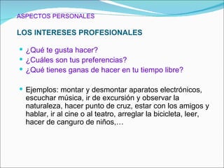 ASPECTOS PERSONALES

LOS INTERESES PROFESIONALES

 ¿Qué te gusta hacer?
 ¿Cuáles son tus preferencias?
 ¿Qué tienes ganas de hacer en tu tiempo libre?

 Ejemplos: montar y desmontar aparatos electrónicos,
  escuchar música, ir de excursión y observar la
  naturaleza, hacer punto de cruz, estar con los amigos y
  hablar, ir al cine o al teatro, arreglar la bicicleta, leer,
  hacer de canguro de niños,…
 