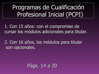 Programas de CualificaciónProgramas de Cualificación
Profesional Inicial (PCPI)Profesional Inicial (PCPI)
1. Con 15 años: con el compromiso de1. Con 15 años: con el compromiso de
cursar los módulos adicionales para titular.cursar los módulos adicionales para titular.
2. Con 16 años, los módulos para titular2. Con 16 años, los módulos para titular
son opcionales.son opcionales.
Págs. 8 a 20Págs. 8 a 20
 