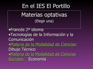 En el IES El PortilloEn el IES El Portillo
Materias optativasMaterias optativas
(Elegir una)(Elegir una)
•Francés 2º idiomaFrancés 2º idioma
•Tecnologías de la Información y laTecnologías de la Información y la
ComunicaciónComunicación
•Materia de la Modalidad de CienciasMateria de la Modalidad de Ciencias::
Dibujo TécnicoDibujo Técnico
•Materia de la Modalidad de Ciencias SocialesMateria de la Modalidad de Ciencias Sociales::
EconomíaEconomía
 