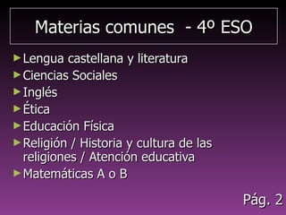 Materias comunes - 4º ESOMaterias comunes - 4º ESO
►Lengua castellana y literaturaLengua castellana y literatura
►Ciencias SocialesCiencias Sociales
►InglésInglés
►ÉticaÉtica
►Educación FísicaEducación Física
►Religión / Historia y cultura de las religionesReligión / Historia y cultura de las religiones
/ Atención educativa/ Atención educativa
►Matemáticas A o BMatemáticas A o B
►TutoríaTutoría
Pág. 2Pág. 2
 