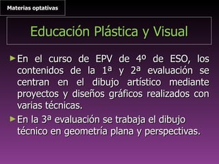 Educación Plástica y VisualEducación Plástica y Visual
►En el curso de EPV de 4º de ESO, losEn el curso de EPV de 4º de ESO, los
contenidos de la 1ª y 2ª evaluación secontenidos de la 1ª y 2ª evaluación se
centran en el dibujo artístico mediantecentran en el dibujo artístico mediante
proyectos y diseños gráficos realizados conproyectos y diseños gráficos realizados con
varias técnicas.varias técnicas.
►En la 3ª evaluación se trabaja el dibujoEn la 3ª evaluación se trabaja el dibujo
técnico en geometría plana y perspectivas.técnico en geometría plana y perspectivas.
Materias optativasMaterias optativas
 