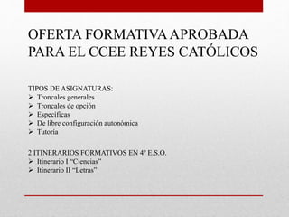 OFERTA FORMATIVAAPROBADA
PARA EL CCEE REYES CATÓLICOS
TIPOS DE ASIGNATURAS:
 Troncales generales
 Troncales de opción
 Específicas
 De libre configuración autonómica
 Tutoría
2 ITINERARIOS FORMATIVOS EN 4º E.S.O.
 Itinerario I “Ciencias”
 Itinerario II “Letras”
 