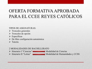 OFERTA FORMATIVAAPROBADA
PARA EL CCEE REYES CATÓLICOS
TIPOS DE ASIGNATURAS:
 Troncales generales
 Troncales de opción
 Específicas
 De libre configuración autonómica
 Tutoría
2 MODALIDADES DE BACHILLERATO
 Itinerario I “Ciencias” Modalidad de Ciencias
 Itinerario II “Letras” Modalidad de Humanidades y CCSS
 