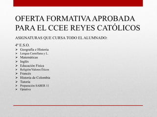 OFERTA FORMATIVAAPROBADA
PARA EL CCEE REYES CATÓLICOS
ASIGNATURAS QUE CURSA TODO EL ALUMNADO:
4º E.S.O.
 Geografía e Historia
 Lengua Castellana y L.
 Matemáticas
 Inglés
 Educación Física
 Religión/Valores Éticos
 Francés
 Historia de Colombia
 Tutoría
 Preparación SABER 11
 Optativa
 