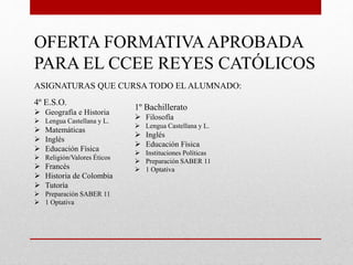 OFERTA FORMATIVAAPROBADA
PARA EL CCEE REYES CATÓLICOS
ASIGNATURAS QUE CURSA TODO EL ALUMNADO:
4º E.S.O.
 Geografía e Historia
 Lengua Castellana y L.
 Matemáticas
 Inglés
 Educación Física
 Religión/Valores Éticos
 Francés
 Historia de Colombia
 Tutoría
 Preparación SABER 11
 1 Optativa
1º Bachillerato
 Filosofía
 Lengua Castellana y L.
 Inglés
 Educación Física
 Instituciones Políticas
 Preparación SABER 11
 1 Optativa
 