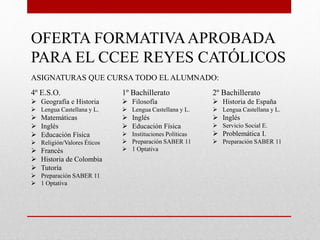OFERTA FORMATIVAAPROBADA
PARA EL CCEE REYES CATÓLICOS
ASIGNATURAS QUE CURSA TODO EL ALUMNADO:
4º E.S.O.
 Geografía e Historia
 Lengua Castellana y L.
 Matemáticas
 Inglés
 Educación Física
 Religión/Valores Éticos
 Francés
 Historia de Colombia
 Tutoría
 Preparación SABER 11
 1 Optativa
1º Bachillerato
 Filosofía
 Lengua Castellana y L.
 Inglés
 Educación Física
 Instituciones Políticas
 Preparación SABER 11
 1 Optativa
2º Bachillerato
 Historia de España
 Lengua Castellana y L.
 Inglés
 Servicio Social E.
 Problemática I.
 Preparación SABER 11
 