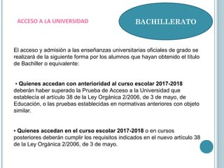 BACHILLERATOACCESO A LA UNIVERSIDAD
El acceso y admisión a las enseñanzas universitarias oficiales de grado se
realizará de la siguiente forma por los alumnos que hayan obtenido el título
de Bachiller o equivalente:
▪ Quienes accedan con anterioridad al curso escolar 2017-2018
deberán haber superado la Prueba de Acceso a la Universidad que
establecía el artículo 38 de la Ley Orgánica 2/2006, de 3 de mayo, de
Educación, o las pruebas establecidas en normativas anteriores con objeto
similar.
▪ Quienes accedan en el curso escolar 2017-2018 o en cursos
posteriores deberán cumplir los requisitos indicados en el nuevo artículo 38
de la Ley Orgánica 2/2006, de 3 de mayo.
 