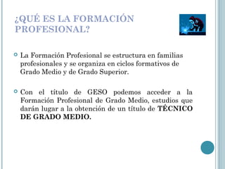 ¿QUÉ ES LA FORMACIÓN
PROFESIONAL?
 La Formación Profesional se estructura en familias
profesionales y se organiza en ciclos formativos de
Grado Medio y de Grado Superior.
 Con el título de GESO podemos acceder a la
Formación Profesional de Grado Medio, estudios que
darán lugar a la obtención de un título de TÉCNICO
DE GRADO MEDIO.
 