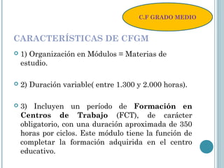 CARACTERÍSTICAS DE CFGM
 1) Organización en Módulos = Materias de
estudio.
 2) Duración variable( entre 1.300 y 2.000 horas).
 3) Incluyen un período de Formación en
Centros de Trabajo (FCT), de carácter
obligatorio, con una duración aproximada de 350
horas por ciclos. Este módulo tiene la función de
completar la formación adquirida en el centro
educativo.
C.F GRADO MEDIO
 