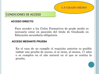C.F GRADO MEDIO
CONDICIONES DE ACCESO
ACCESO DIRECTO
Para acceder a los Ciclos Formativos de grado medio es
necesario estar en posesión del título de Graduado en
Educación secundaria obligatoria
ACCESO MEDIANTE PRUEBA
En el caso de no cumplir el requisito anterior es posible
realizar una prueba de acceso, si se tiene, al menos, 17 años
o se cumplen en el año natural en el que se realiza la
prueba,
 