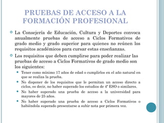 PRUEBAS DE ACCESO A LA
FORMACIÓN PROFESIONAL
 La Consejería de Educación, Cultura y Deportes convoca
anualmente pruebas de acceso a Ciclos Formativos de
grado medio y grado superior para quienes no reúnen los
requisitos académicos para cursar estas enseñanzas.
 Los requisitos que deben cumplirse para poder realizar las
pruebas de acceso a Ciclos Formativos de grado medio son
los siguientes:
 Tener como mínimo 17 años de edad o cumplirlos en el año natural en
que se realiza la prueba.
 No disponer de los requisitos que le permitan un acceso directo a
ciclos, es decir, no haber superado los estudios de 4º ESO o similares. 
 No haber superado una prueba de acceso a la universidad para
mayores de 25 años. 
 No haber superado una prueba de acceso a Ciclos Formativos o
habiéndola superado presentarse a subir nota por primera vez. 
 