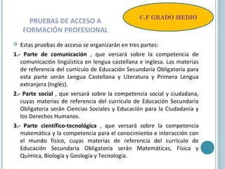 PRUEBAS DE ACCESO A
FORMACIÓN PROFESIONAL
 Estas pruebas de acceso se organizarán en tres partes:
1.- Parte de comunicación , que versará sobre la competencia de
comunicación lingüística en lengua castellana e inglesa. Las materias
de referencia del currículo de Educación Secundaria Obligatoria para
esta parte serán Lengua Castellana y Literatura y Primera Lengua
extranjera (Inglés).
2.- Parte social , que versará sobre la competencia social y ciudadana,
cuyas materias de referencia del currículo de Educación Secundaria
Obligatoria serán Ciencias Sociales y Educación para la Ciudadanía y
los Derechos Humanos.
3.- Parte científico-tecnológica , que versará sobre la competencia
matemática y la competencia para el conocimiento e interacción con
el mundo físico, cuyas materias de referencia del currículo de
Educación Secundaria Obligatoria serán Matemáticas, Física y
Química, Biología y Geología y Tecnología.
C.F GRADO MEDIO
 
