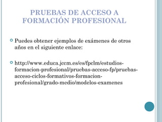 PRUEBAS DE ACCESO A
FORMACIÓN PROFESIONAL
 Puedes obtener ejemplos de exámenes de otros
años en el siguiente enlace:
 http://www.educa.jccm.es/es/fpclm/estudios-
formacion-profesional/pruebas-acceso-fp/pruebas-
acceso-ciclos-formativos-formacion-
profesional/grado-medio/modelos-examenes
 