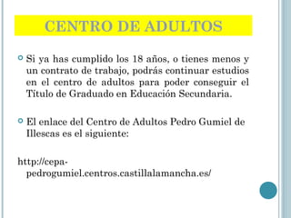 CENTRO DE ADULTOS
 Si ya has cumplido los 18 años, o tienes menos y
un contrato de trabajo, podrás continuar estudios
en el centro de adultos para poder conseguir el
Título de Graduado en Educación Secundaria.
 El enlace del Centro de Adultos Pedro Gumiel de
Illescas es el siguiente:
http://cepa-
pedrogumiel.centros.castillalamancha.es/
 