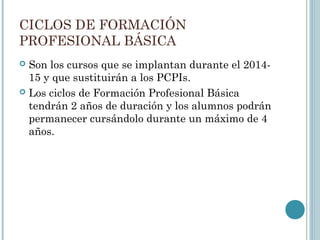 CICLOS DE FORMACIÓN
PROFESIONAL BÁSICA
 Son los cursos que se implantan durante el 2014-
15 y que sustituirán a los PCPIs.
 Los ciclos de Formación Profesional Básica
tendrán 2 años de duración y los alumnos podrán
permanecer cursándolo durante un máximo de 4
años.
 