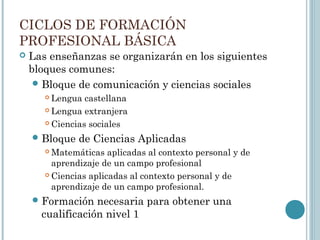 CICLOS DE FORMACIÓN
PROFESIONAL BÁSICA
 Las enseñanzas se organizarán en los siguientes
bloques comunes:
Bloque de comunicación y ciencias sociales
 Lengua castellana
 Lengua extranjera
 Ciencias sociales
Bloque de Ciencias Aplicadas
 Matemáticas aplicadas al contexto personal y de
aprendizaje de un campo profesional
 Ciencias aplicadas al contexto personal y de
aprendizaje de un campo profesional.
Formación necesaria para obtener una
cualificación nivel 1
 