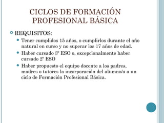 CICLOS DE FORMACIÓN
PROFESIONAL BÁSICA
 REQUISITOS:
 Tener cumplidos 15 años, o cumplirlos durante el año
natural en curso y no superar los 17 años de edad.
 Haber cursado 3º ESO o, excepcionalmente haber
cursado 2º ESO
 Haber propuesto el equipo docente a los padres,
madres o tutores la incorporación del alumno/a a un
ciclo de Formación Profesional Básica.
 