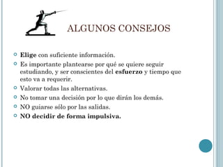ALGUNOS CONSEJOS
 Elige con suficiente información.
 Es importante plantearse por qué se quiere seguir
estudiando, y ser conscientes del esfuerzo y tiempo que
esto va a requerir.
 Valorar todas las alternativas.
 No tomar una decisión por lo que dirán los demás.
 NO guiarse sólo por las salidas.
 NO decidir de forma impulsiva.
 