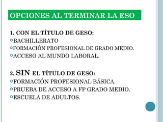 OPCIONES AL TERMINAR LA ESO
1. CON EL TÍTULO DE GESO:
BACHILLERATO
FORMACIÓN PROFESIONAL DE GRADO MEDIO.
ACCESO AL MUNDO LABORAL.
2. SIN EL TÍTULO DE GESO:
FORMACIÓN PROFESIONAL BÁSICA.
PRUEBA DE ACCESO A FP GRADO MEDIO.
ESCUELA DE ADULTOS.
 