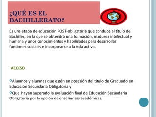 ¿QUÉ ES EL
BACHILLERATO?
Es una etapa de educación POST-obligatoria que conduce al título de
Bachiller, en la que se obtendrá una formación, madurez intelectual y
humana y unos conocimientos y habilidades para desarrollar
funciones sociales e incorporarse a la vida activa.
ACCESO
Alumnos y alumnas que estén en posesión del titulo de Graduado en
Educación Secundaria Obligatoria y
Que hayan superado la evaluación final de Educación Secundaria
Obligatoria por la opción de enseñanzas académicas.
 