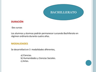 DURACIÓN
Dos cursos
Los alumnos y alumnas podrán permanecer cursando Bachillerato en
régimen ordinario durante cuatro años.
BACHILLERATO
MODALIDADES
Se desarrollará en 3 modalidades diferentes,
a) Ciencias.
b) Humanidades y Ciencias Sociales.
c) Artes.
 