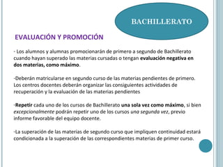 BACHILLERATO
EVALUACIÓN Y PROMOCIÓN
- Los alumnos y alumnas promocionarán de primero a segundo de Bachillerato
cuando hayan superado las materias cursadas o tengan evaluación negativa en
dos materias, como máximo.
-Deberán matricularse en segundo curso de las materias pendientes de primero.
Los centros docentes deberán organizar las consiguientes actividades de
recuperación y la evaluación de las materias pendientes
-Repetir cada uno de los cursos de Bachillerato una sola vez como máximo, si bien
excepcionalmente podrán repetir uno de los cursos una segunda vez, previo
informe favorable del equipo docente.
-La superación de las materias de segundo curso que impliquen continuidad estará
condicionada a la superación de las correspondientes materias de primer curso.
 