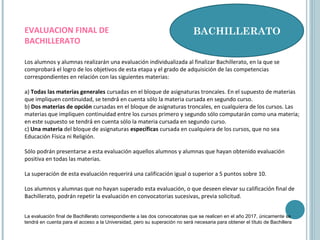 BACHILLERATO
Los alumnos y alumnas realizarán una evaluación individualizada al finalizar Bachillerato, en la que se
comprobará el logro de los objetivos de esta etapa y el grado de adquisición de las competencias
correspondientes en relación con las siguientes materias:
a) Todas las materias generales cursadas en el bloque de asignaturas troncales. En el supuesto de materias
que impliquen continuidad, se tendrá́ en cuenta sólo la materia cursada en segundo curso.
b) Dos materias de opción cursadas en el bloque de asignaturas troncales, en cualquiera de los cursos. Las
materias que impliquen continuidad entre los cursos primero y segundo sólo computarán como una materia;
en este supuesto se tendrá́ en cuenta sólo la materia cursada en segundo curso.
c) Una materia del bloque de asignaturas específicas cursada en cualquiera de los cursos, que no sea
Educación Física ni Religión.
Sólo podrán presentarse a esta evaluación aquellos alumnos y alumnas que hayan obtenido evaluación
positiva en todas las materias.
La superación de esta evaluación requerirá una calificación igual o superior a 5 puntos sobre 10.
Los alumnos y alumnas que no hayan superado esta evaluación, o que deseen elevar su calificación final de
Bachillerato, podrán repetir la evaluación en convocatorias sucesivas, previa solicitud.
EVALUACION FINAL DE
BACHILLERATO
La evaluación final de Bachillerato correspondiente a las dos convocatorias que se realicen en el año 2017, únicamente se
tendrá en cuenta para el acceso a la Universidad, pero su superación no será necesaria para obtener el título de Bachillera
 