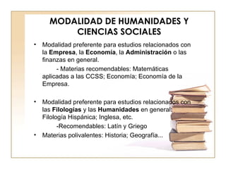MODALIDAD DE HUMANIDADES Y CIENCIAS SOCIALES Modalidad preferente para estudios relacionados con la  Empresa , la  Economía , la  Administración  o las finanzas en general. - Materias recomendables: Matemáticas aplicadas a las CCSS; Economía; Economía de la Empresa. Modalidad preferente para estudios relacionados con las  Filologías  y las  Humanidades  en general: Filología Hispánica; Inglesa, etc. -Recomendables: Latín y Griego Materias polivalentes: Historia; Geografía... 