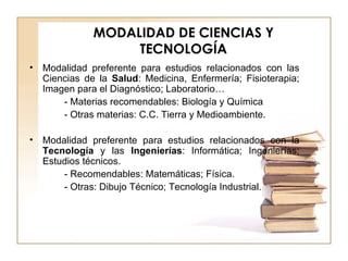 MODALIDAD DE CIENCIAS Y TECNOLOGÍA Modalidad preferente para estudios relacionados con las Ciencias de la  Salud : Medicina, Enfermería; Fisioterapia; Imagen para el Diagnóstico; Laboratorio… - Materias recomendables: Biología y Química - Otras materias: C.C. Tierra y Medioambiente. Modalidad preferente para estudios relacionados con la  Tecnología  y las  Ingenierías : Informática; Ingenierías; Estudios técnicos. - Recomendables: Matemáticas; Física. - Otras: Dibujo Técnico; Tecnología Industrial. 