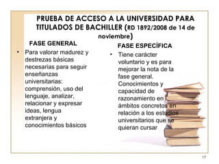 PRUEBA DE ACCESO A LA UNIVERSIDAD PARA TITULADOS DE BACHILLER ( RD 1892/2008 de 14 de noviembre ) FASE GENERAL Para valorar madurez y destrezas básicas necesarias para seguir enseñanzas universitarias: comprensión, uso del lenguaje, analizar, relacionar y expresar ideas, lengua extranjera y conocimientos básicos  FASE ESPECÍFICA Tiene carácter voluntario y es para mejorar la nota de la fase general. Conocimientos y capacidad de razonamiento en ámbitos concretos en relación a los estudios universitarios que se quieran cursar 