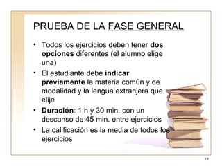 PRUEBA DE LA  FASE GENERAL Todos los ejercicios deben tener  dos opciones  diferentes (el alumno elige una) El estudiante debe  indicar previamente  la materia común y de modalidad y la lengua extranjera que elije Duración : 1 h y 30 min. con un descanso de 45 min. entre ejercicios La calificación es la media de todos los ejercicios 