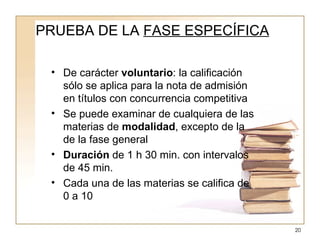PRUEBA DE LA  FASE ESPECÍFICA De carácter  voluntario : la calificación sólo se aplica para la nota de admisión en títulos con concurrencia competitiva Se puede examinar de cualquiera de las materias de  modalidad , excepto de la de la fase general Duración  de 1 h 30 min. con intervalos de 45 min. Cada una de las materias se califica de 0 a 10 