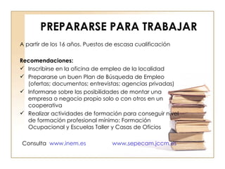 PREPARARSE PARA TRABAJAR A partir de los 16 años. Puestos de escasa cualificación Recomendaciones: Inscribirse en la oficina de empleo de la localidad Prepararse un buen Plan de Búsqueda de Empleo (ofertas; documentos; entrevistas; agencias privadas) Informarse sobre las posibilidades de montar una empresa o negocio propio solo o con otros en un cooperativa Realizar actividades de formación para conseguir nivel de formación profesional mínimo: Formación Ocupacional y Escuelas Taller y Casas de Oficios Consulta  www.inem.es www.sepecam.jccm.es 
