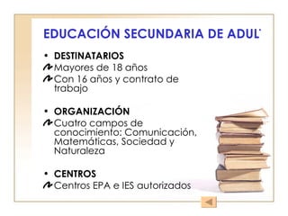 EDUCACIÓN SECUNDARIA DE ADULTOS DESTINATARIOS Mayores de 18 años Con 16 años y contrato de trabajo ORGANIZACIÓN Cuatro campos de conocimiento: Comunicación, Matemáticas, Sociedad y Naturaleza CENTROS Centros EPA e IES autorizados 