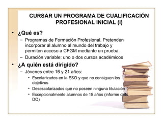 CURSAR UN PROGRAMA DE CUALIFICACIÓN PROFESIONAL INICIAL (I) ¿Qué es? Programas de Formación Profesional. Pretenden incorporar al alumno al mundo del trabajo y permiten acceso a CFGM mediante un prueba. Duración variable: uno o dos cursos académicos ¿A quién está dirigido? Jóvenes entre 16 y 21 años: Escolarizados en la ESO y que no consiguen los objetivos Desescolarizados que no poseen ninguna titulación Excepcionalmente alumnos de 15 años (informe del DO) 