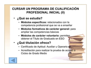 CURSAR UN PROGRAMA DE CUALIFICACIÓN PROFESIONAL INICIAL (II) ¿Qué se estudia? Módulos específicos:  relacionados con la competencia profesional que se va a enseñar Módulos formativos de carácter general:  para ampliar las competencias básicas Módulos de carácter voluntario:  permiten obtener el Título de Graduado en ESO ¿Qué titulación ofrece? Certificado de Aptitud: Auxiliar u Operario en… Acreditación para realizar la prueba de acceso a Ciclos de Grado Medio 