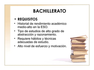 BACHILLERATO REQUISITOS Historial de rendimiento académico medio-alto en la ESO. Tipo de estudios de alto grado de abstracción y razonamiento. Requiere hábitos y técnicas adecuadas de estudio. Alto nivel de esfuerzo y motivación. 
