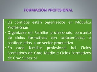 • Os contidos están organizados en Módulos
Profesionais
• Organízase en Familias profesionáis: conxunto
de ciclos formativos con carácterísticas e
contidos afíns a un sector productivo
• En cada familias profesional hai Ciclos
Formativos de Grao Medio e Ciclos Formativos
de Grao Superior
 