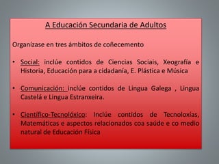 A Educación Secundaria de Adultos
Organízase en tres ámbitos de coñecemento
• Social: inclúe contidos de Ciencias Sociais, Xeografía e
Historia, Educación para a cidadanía, E. Plástica e Música
• Comunicación: inclúe contidos de Lingua Galega , Lingua
Castelá e Lingua Estranxeira.
• Científico-Tecnolóxico: Inclúe contidos de Tecnoloxías,
Matemáticas e aspectos relacionados coa saúde e co medio
natural de Educación Física
 
