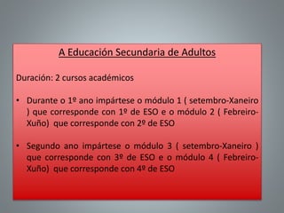 A Educación Secundaria de Adultos
Duración: 2 cursos académicos
• Durante o 1º ano impártese o módulo 1 ( setembro-Xaneiro
) que corresponde con 1º de ESO e o módulo 2 ( Febreiro-
Xuño) que corresponde con 2º de ESO
• Segundo ano impártese o módulo 3 ( setembro-Xaneiro )
que corresponde con 3º de ESO e o módulo 4 ( Febreiro-
Xuño) que corresponde con 4º de ESO
 