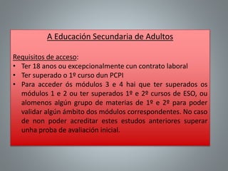 A Educación Secundaria de Adultos
Requisitos de acceso:
• Ter 18 anos ou excepcionalmente cun contrato laboral
• Ter superado o 1º curso dun PCPI
• Para acceder ós módulos 3 e 4 hai que ter superados os
módulos 1 e 2 ou ter superados 1º e 2º cursos de ESO, ou
alomenos algún grupo de materias de 1º e 2º para poder
validar algún ámbito dos módulos correspondentes. No caso
de non poder acreditar estes estudos anteriores superar
unha proba de avaliación inicial.
 